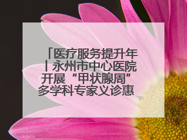 医疗服务提升年丨永州市中心医院开展“甲状腺周”多学科专家义诊惠民活动