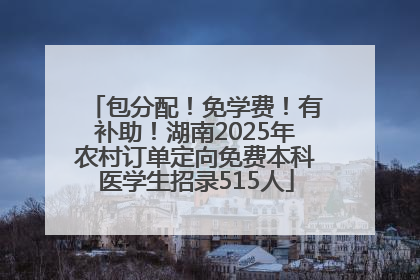 包分配！免学费！有补助！湖南2025年农村订单定向免费本科医学生招录515人