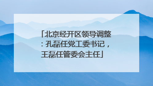 北京经开区领导调整：孔磊任党工委书记，王磊任管委会主任