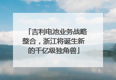 吉利电池业务战略整合，浙江将诞生新的千亿级独角兽