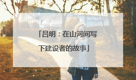 吕明：在山河间写下建设者的故事