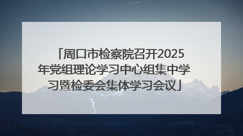 周口市检察院召开2025年党组理论学习中心组集中学习暨检委会集体学习会议