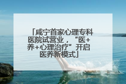咸宁首家心理专科医院试营业，“医+养+心理治疗”开启医养新模式