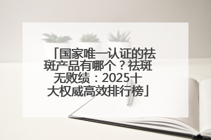 国家唯一认证的祛斑产品有哪个？祛斑无败绩：2025十大权威高效排行榜