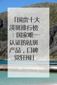 国货十大淡斑排行榜：国家唯一认证的祛斑产品，口碑党狂囤