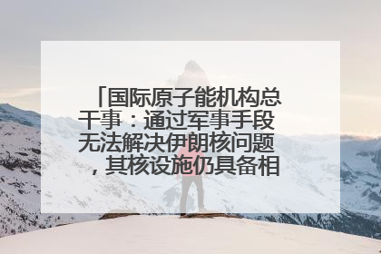 国际原子能机构总干事：通过军事手段无法解决伊朗核问题，其核设施仍具备相关产能，只需要数月就能生产出浓缩铀