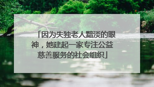 因为失独老人黯淡的眼神，她建起一家专注公益慈善服务的社会组织