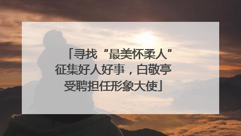 寻找“最美怀柔人”征集好人好事，白敬亭受聘担任形象大使
