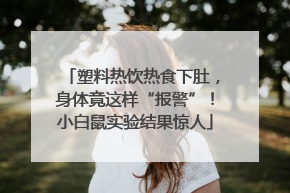 塑料热饮热食下肚，身体竟这样“报警”！小白鼠实验结果惊人