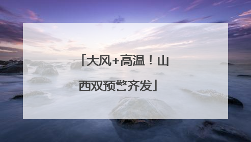 大风+高温！山西双预警齐发