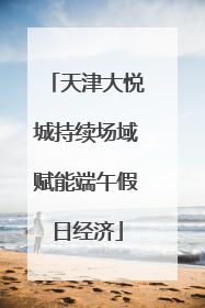 天津大悦城持续场域赋能端午假日经济
