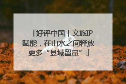 好评中国丨文旅IP赋能，在山水之间释放更多“县域留量”