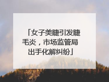 女子美睫引发睫毛炎，市场监管局出手化解纠纷