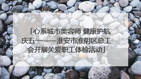 心系城市美容师 健康护航庆五一——淮安市淮阴区总工会开展关爱职工体检活动