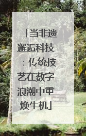 当非遗邂逅科技：传统技艺在数字浪潮中重焕生机
