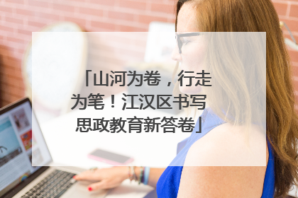 山河为卷，行走为笔！江汉区书写思政教育新答卷