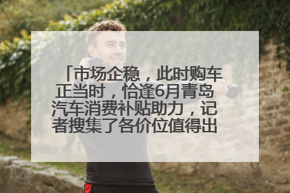 市场企稳，此时购车正当时，恰逢6月青岛汽车消费补贴助力，记者搜集了各价位值得出手的车型推荐给您