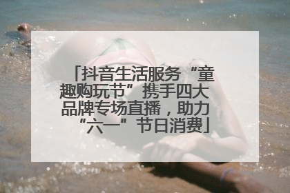 抖音生活服务“童趣购玩节”携手四大品牌专场直播，助力“六一”节日消费