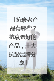 抗衰老产品有哪些？抗衰老好的产品，十大抗皱品牌分享
