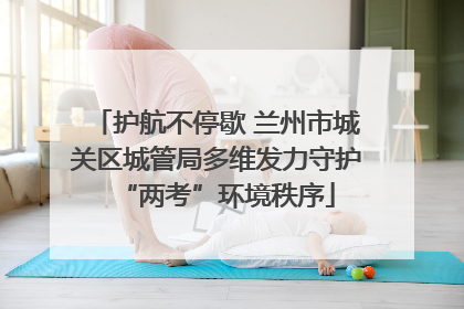 护航不停歇 兰州市城关区城管局多维发力守护“两考”环境秩序