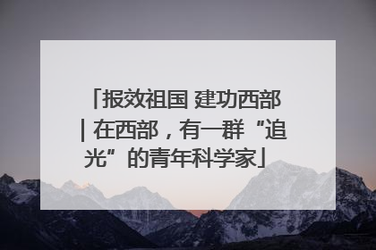 报效祖国 建功西部｜在西部，有一群“追光”的青年科学家