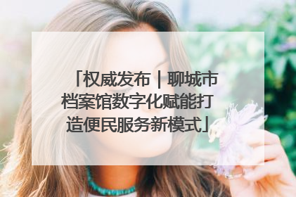 权威发布｜聊城市档案馆数字化赋能打造便民服务新模式