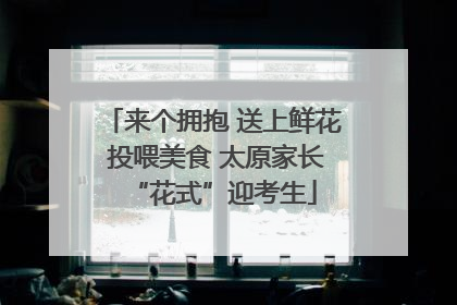 来个拥抱 送上鲜花 投喂美食 太原家长“花式”迎考生