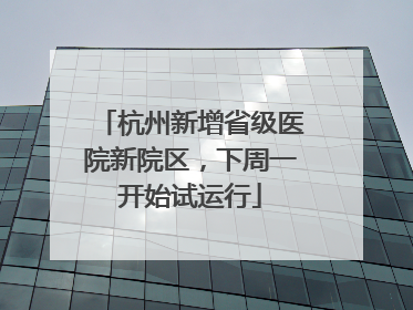 杭州新增省级医院新院区，下周一开始试运行