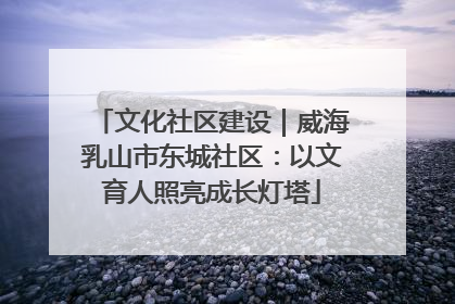 文化社区建设｜威海乳山市东城社区：以文育人照亮成长灯塔