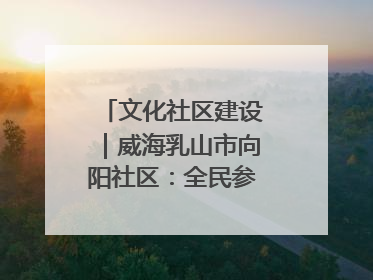 文化社区建设｜威海乳山市向阳社区：全民参与 共建共享