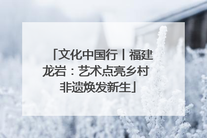 文化中国行丨福建龙岩：艺术点亮乡村 非遗焕发新生