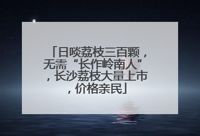 日啖荔枝三百颗，无需“长作岭南人”，长沙荔枝大量上市，价格亲民