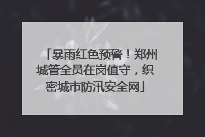 暴雨红色预警！郑州城管全员在岗值守，织密城市防汛安全网