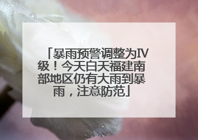 暴雨预警调整为Ⅳ级！今天白天福建南部地区仍有大雨到暴雨，注意防范