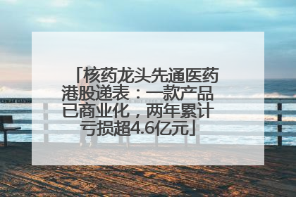 核药龙头先通医药港股递表：一款产品已商业化，两年累计亏损超4.6亿元