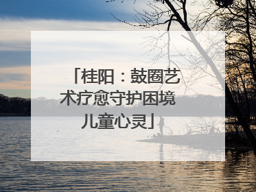 桂阳：鼓圈艺术疗愈守护困境儿童心灵