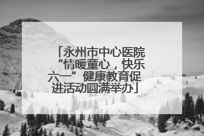 永州市中心医院“情暖童心，快乐六一”健康教育促进活动圆满举办