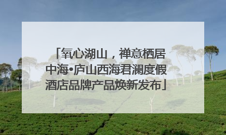 氧心湖山，禅意栖居 中海•庐山西海君澜度假酒店品牌产品焕新发布