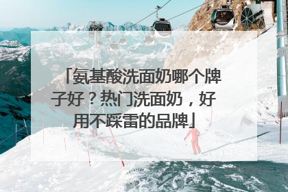 氨基酸洗面奶哪个牌子好？热门洗面奶，好用不踩雷的品牌