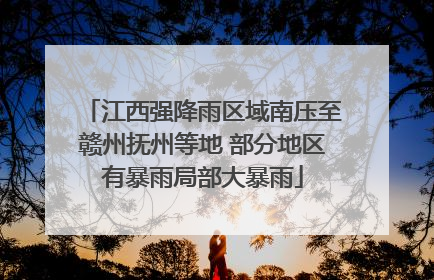 江西强降雨区域南压至赣州抚州等地 部分地区有暴雨局部大暴雨