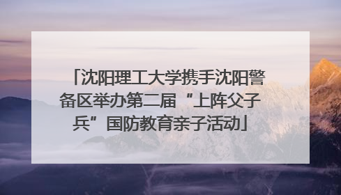 沈阳理工大学携手沈阳警备区举办第二届“上阵父子兵”国防教育亲子活动