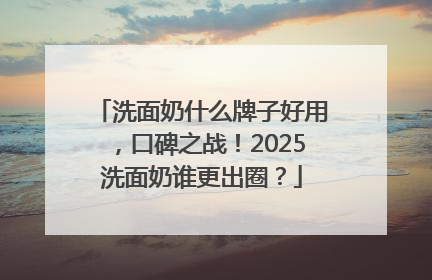 洗面奶什么牌子好用，口碑之战！2025洗面奶谁更出圈？