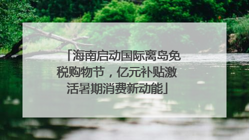 海南启动国际离岛免税购物节，亿元补贴激活暑期消费新动能