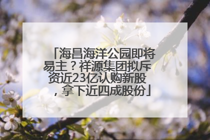 海昌海洋公园即将易主？祥源集团拟斥资近23亿认购新股，拿下近四成股份
