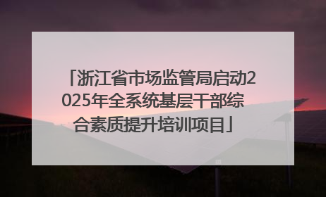 浙江省市场监管局启动2025年全系统基层干部综合素质提升培训项目