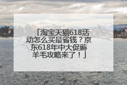 淘宝天猫618活动怎么买最省钱？京东618年中大促薅羊毛攻略来了！