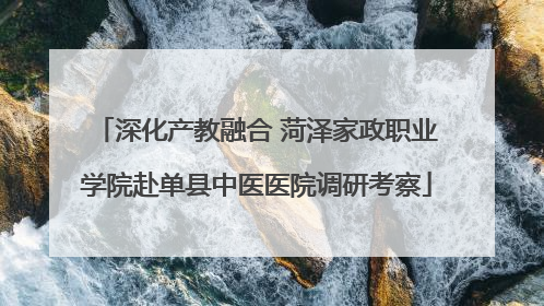 深化产教融合 菏泽家政职业学院赴单县中医医院调研考察