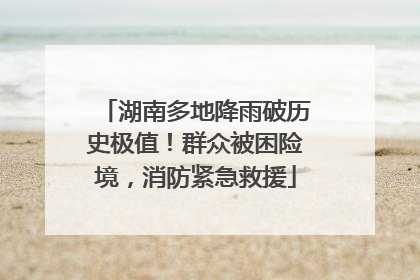 湖南多地降雨破历史极值！群众被困险境，消防紧急救援