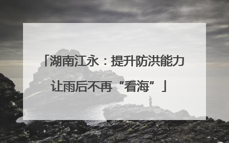 湖南江永：提升防洪能力 让雨后不再“看海”