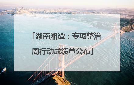 湖南湘潭：专项整治周行动成绩单公布